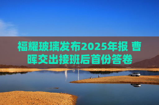 福耀玻璃发布2025年报 曹晖交出接班后首份答卷
