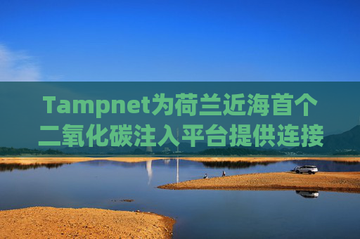 Tampnet为荷兰近海首个二氧化碳注入平台提供连接