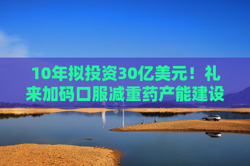 10年拟投资30亿美元！礼来加码口服减重药产能建设，首度牵手康龙化成
