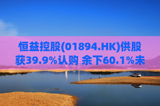 恒益控股(01894.HK)供股获39.9%认购 余下60.1%未认购股份将启动补偿安排