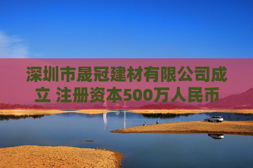 深圳市晟冠建材有限公司成立 注册资本500万人民币