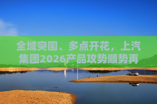 全域突围、多点开花，上汽集团2026产品攻势顺势再启