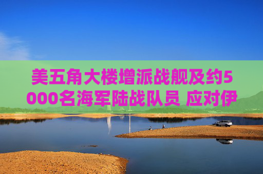 美五角大楼增派战舰及约5000名海军陆战队员 应对伊朗霍尔木兹海峡攻击