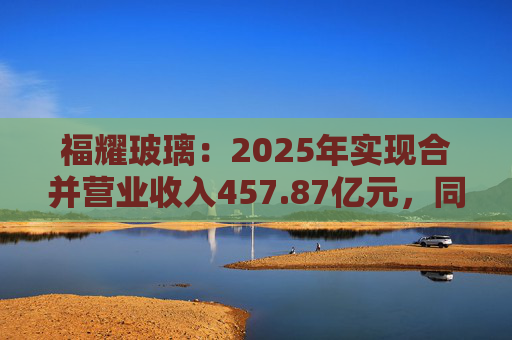 福耀玻璃：2025年实现合并营业收入457.87亿元，同比增长16.65%