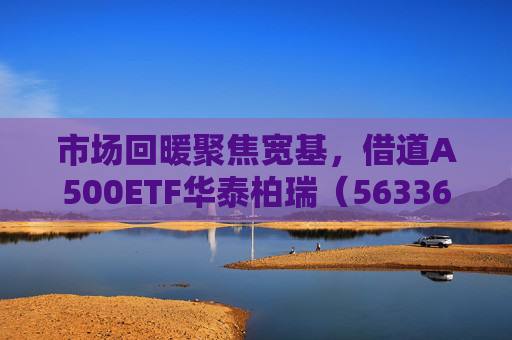 市场回暖聚焦宽基，借道A500ETF华泰柏瑞（563360）助力低成本布局核心资产