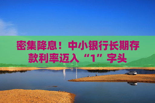 密集降息！中小银行长期存款利率迈入“1”字头