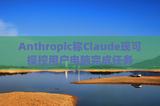 Anthropic称Claude现可操控用户电脑完成任务
