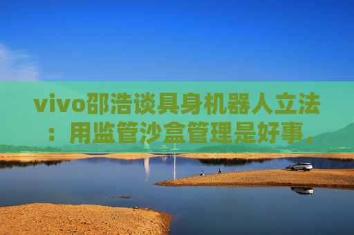 vivo邵浩谈具身机器人立法：用监管沙盒管理是好事，政府应给企业更多自由度去创新