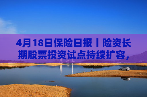 4月18日保险日报丨险资长期股票投资试点持续扩容，1620亿长钱如何入市！保险资管机构加速布局“保险版ABS”