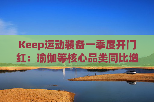 Keep运动装备一季度开门红：瑜伽等核心品类同比增长40%