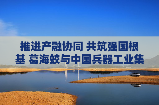 推进产融协同 共筑强国根基 葛海蛟与中国兵器工业集团董事长周治平举行工作会谈