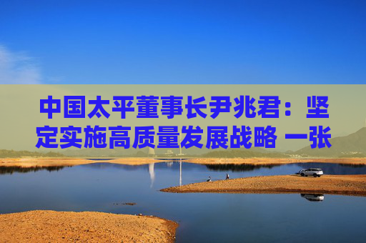 中国太平董事长尹兆君：坚定实施高质量发展战略 一张蓝图绘到底