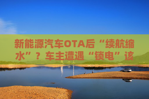 新能源汽车OTA后“续航缩水”？车主遭遇“锁电”该如何维权