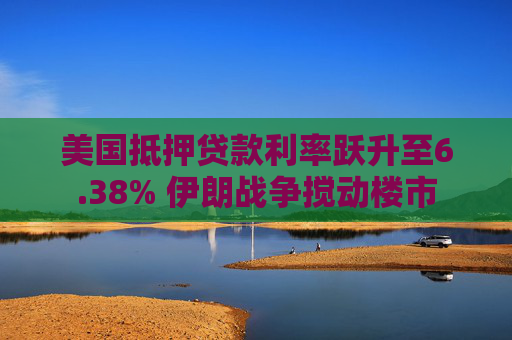 美国抵押贷款利率跃升至6.38% 伊朗战争搅动楼市