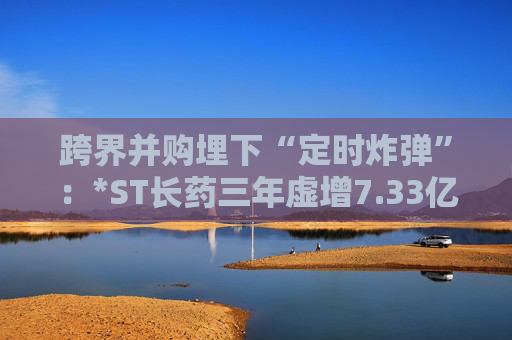 跨界并购埋下“定时炸弹”：*ST长药三年虚增7.33亿营收，终遭强制退市