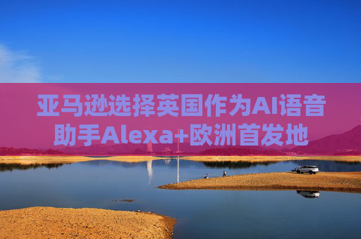 亚马逊选择英国作为AI语音助手Alexa+欧洲首发地