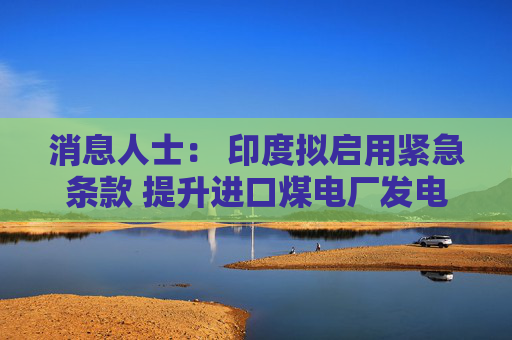 消息人士： 印度拟启用紧急条款 提升进口煤电厂发电量