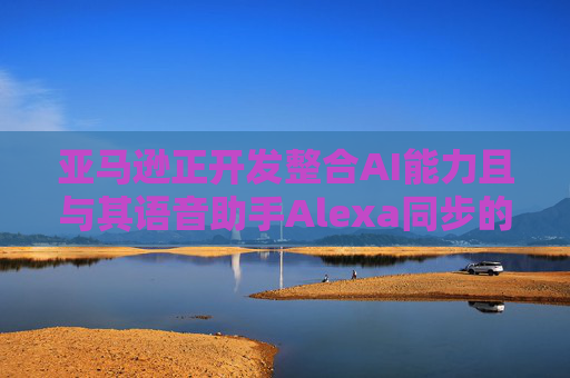 亚马逊正开发整合AI能力且与其语音助手Alexa同步的智能手机
