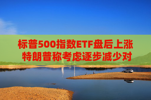 标普500指数ETF盘后上涨 特朗普称考虑逐步减少对伊朗的军事行动
