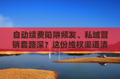 自动续费陷阱频发、私域营销套路深？这份维权渠道清单请收好