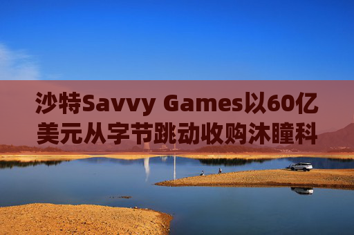沙特Savvy Games以60亿美元从字节跳动收购沐瞳科技