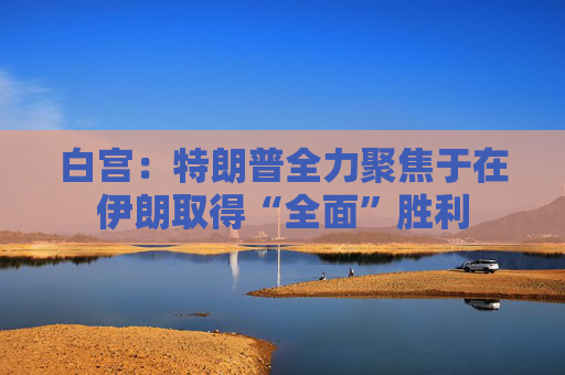 白宫：特朗普全力聚焦于在伊朗取得“全面”胜利