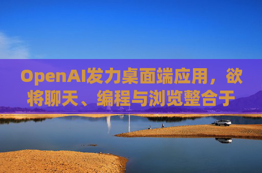 OpenAI发力桌面端应用，欲将聊天、编程与浏览整合于单一界面