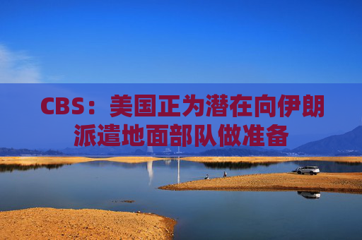 CBS：美国正为潜在向伊朗派遣地面部队做准备