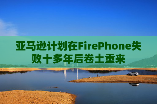 亚马逊计划在FirePhone失败十多年后卷土重来