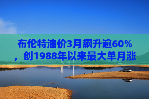 布伦特油价3月飙升逾60%，创1988年以来最大单月涨幅