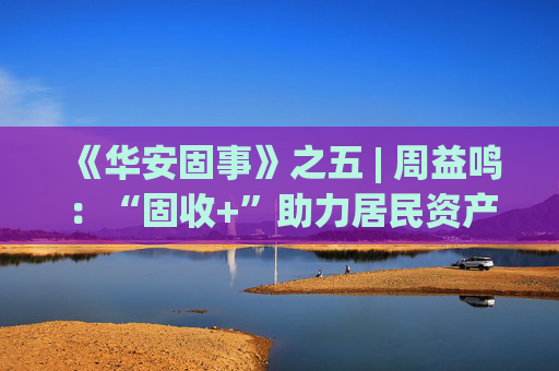 《华安固事》之五 | 周益鸣：“固收+”助力居民资产配置多元化