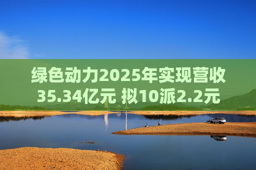 绿色动力2025年实现营收35.34亿元 拟10派2.2元