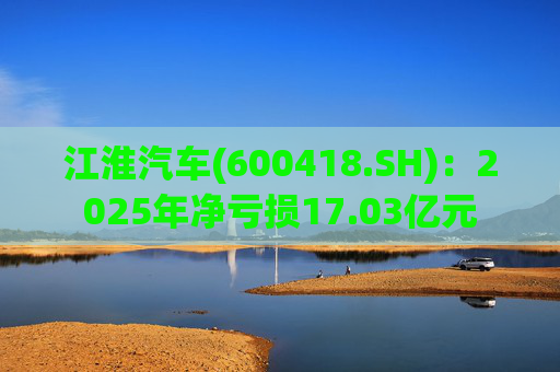 江淮汽车(600418.SH)：2025年净亏损17.03亿元