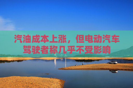 汽油成本上涨，但电动汽车驾驶者称几乎不受影响