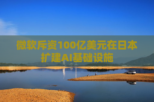 微软斥资100亿美元在日本扩建AI基础设施