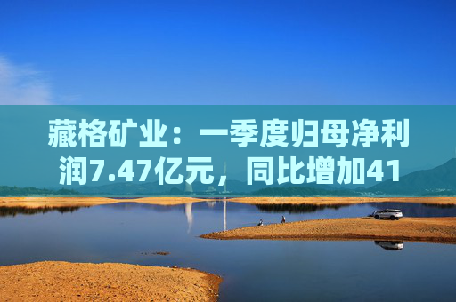 藏格矿业：一季度归母净利润7.47亿元，同比增加41.18%