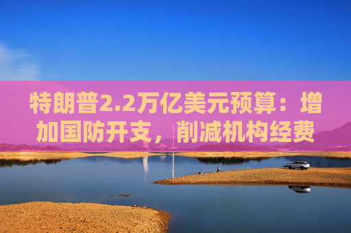 特朗普2.2万亿美元预算：增加国防开支，削减机构经费