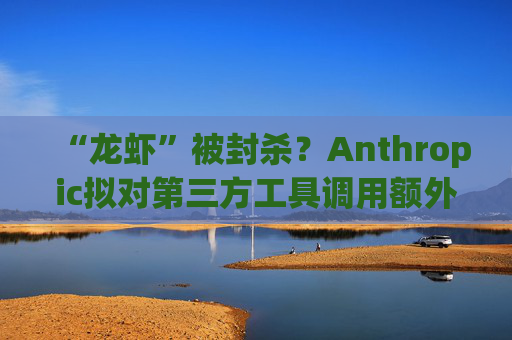 “龙虾”被封杀？Anthropic拟对第三方工具调用额外收费