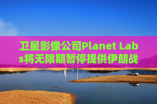 卫星影像公司Planet Labs将无限期暂停提供伊朗战区影像