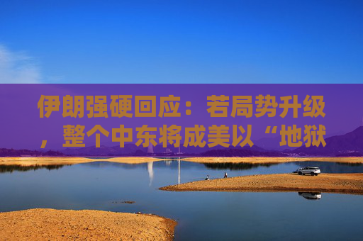 伊朗强硬回应：若局势升级，整个中东将成美以“地狱”