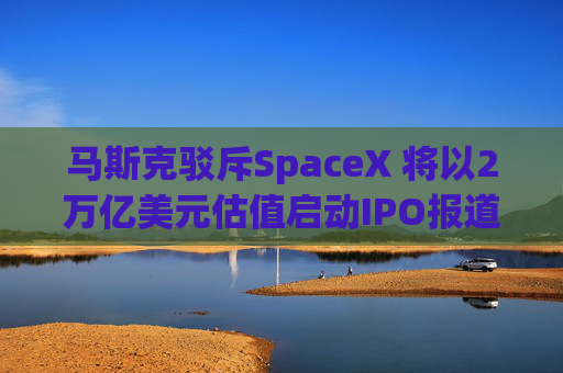 马斯克驳斥SpaceX 将以2万亿美元估值启动IPO报道