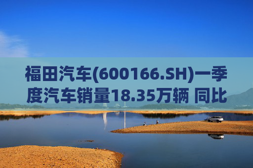 福田汽车(600166.SH)一季度汽车销量18.35万辆 同比增长7.82%