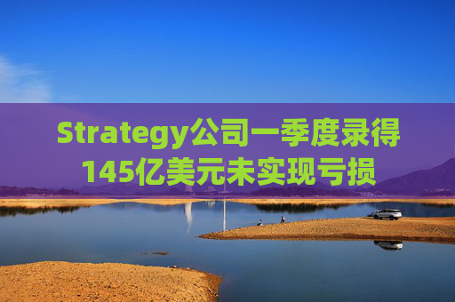 Strategy公司一季度录得145亿美元未实现亏损