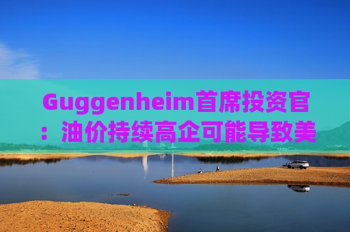 Guggenheim首席投资官：油价持续高企可能导致美国股市下跌10%