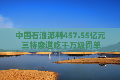 中国石油派利457.55亿元 三特索道吃千万级罚单