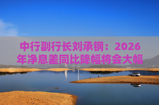 中行副行长刘承钢：2026年净息差同比降幅将会大幅收窄，净利息收入有望实现正增长