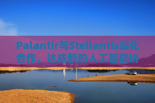 Palantir与Stellantis深化合作，达成新的人工智能协议