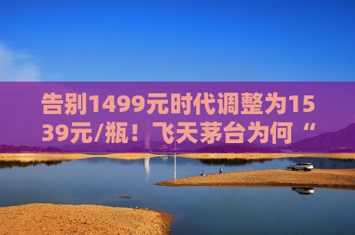 告别1499元时代调整为1539元/瓶！飞天茅台为何“逆市”涨价？