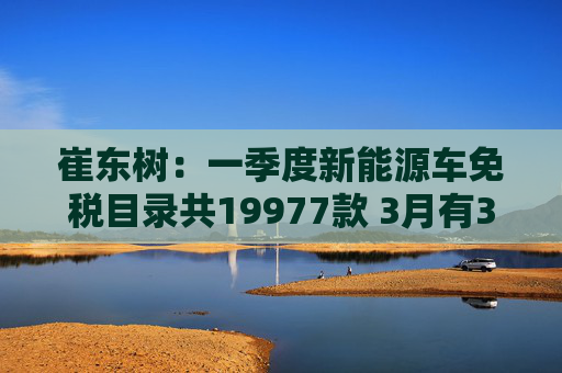 崔东树：一季度新能源车免税目录共19977款 3月有391款新车型