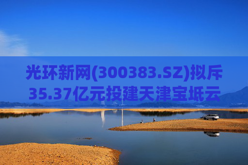 光环新网(300383.SZ)拟斥35.37亿元投建天津宝坻云计算基地三期项目